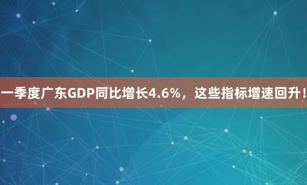 一季度广东GDP同比增长4.6%，这些指标增速回升！