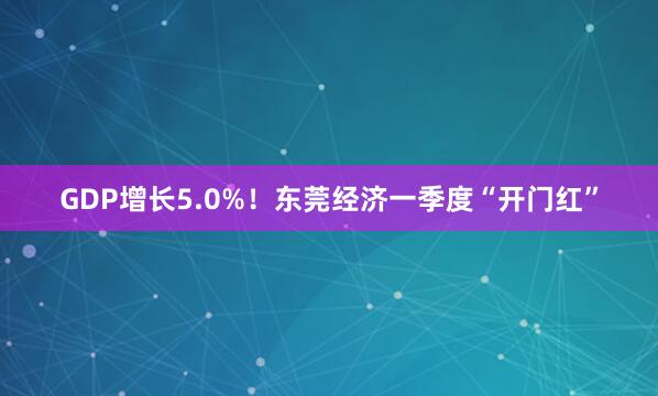 GDP增长5.0%！东莞经济一季度“开门红”