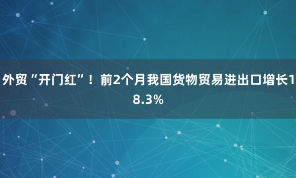外贸“开门红”！前2个月我国货物贸易进出口增长18.3%
