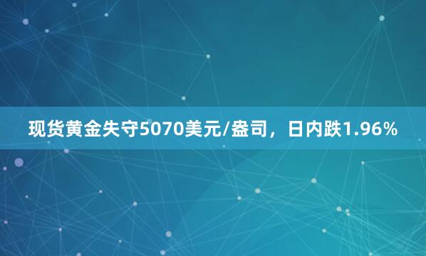 现货黄金失守5070美元/盎司，日内跌1.96%