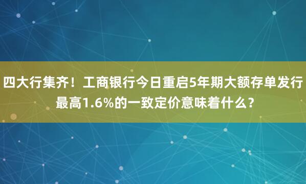 四大行集齐！工商银行今日重启5年期大额存单发行 最高1.6%的一致定价意味着什么？
