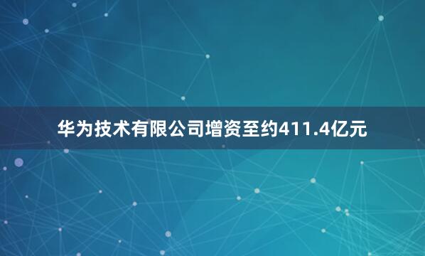 华为技术有限公司增资至约411.4亿元