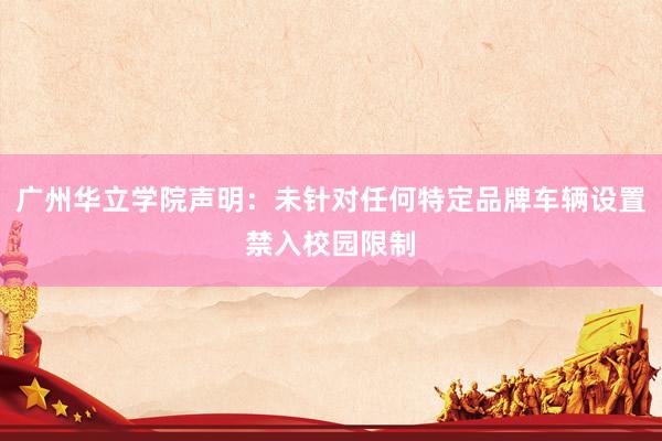 广州华立学院声明：未针对任何特定品牌车辆设置禁入校园限制