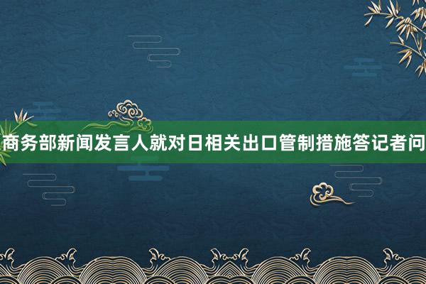 商务部新闻发言人就对日相关出口管制措施答记者问