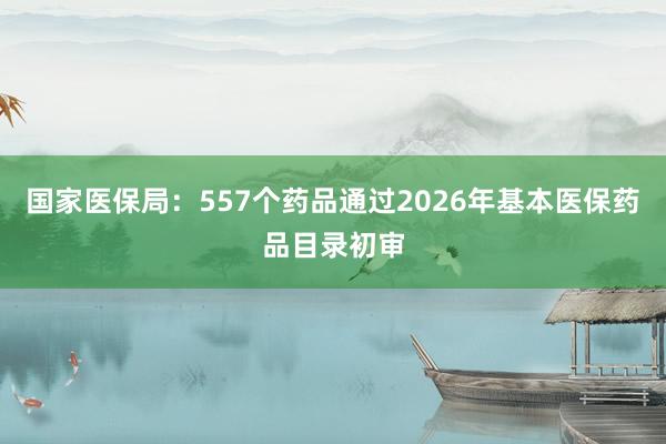 国家医保局：557个药品通过2026年基本医保药品目录初审