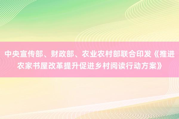 中央宣传部、财政部、农业农村部联合印发《推进农家书屋改革提升促进乡村阅读行动方案》