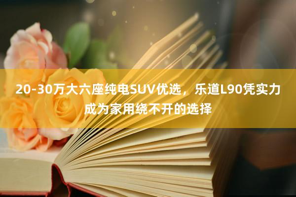20-30万大六座纯电SUV优选，乐道L90凭实力成为家用绕不开的选择