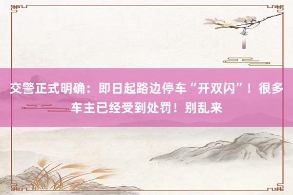 交警正式明确：即日起路边停车“开双闪”！很多车主已经受到处罚！别乱来