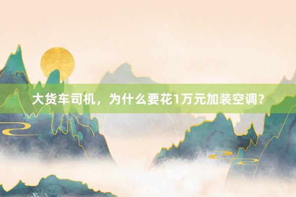 大货车司机，为什么要花1万元加装空调？