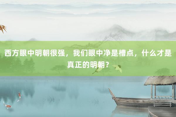西方眼中明朝很强，我们眼中净是槽点，什么才是真正的明朝？