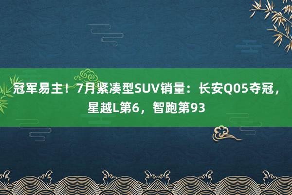 冠军易主！7月紧凑型SUV销量：长安Q05夺冠，星越L第6，智跑第93