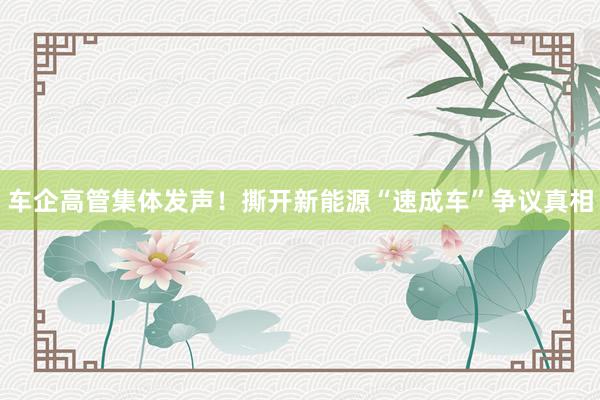 车企高管集体发声！撕开新能源“速成车”争议真相