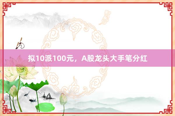 拟10派100元，A股龙头大手笔分红