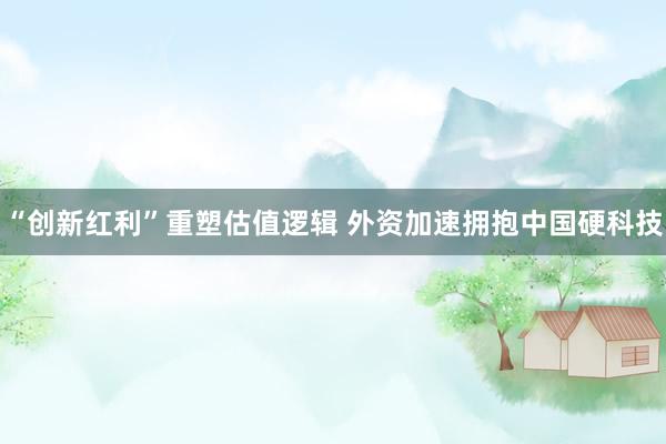 “创新红利”重塑估值逻辑 外资加速拥抱中国硬科技
