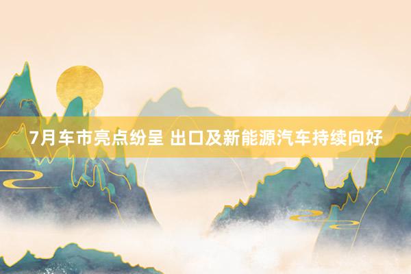 7月车市亮点纷呈 出口及新能源汽车持续向好