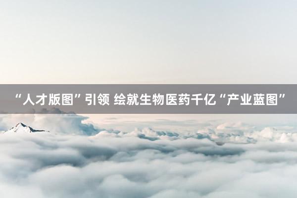 “人才版图”引领 绘就生物医药千亿“产业蓝图”