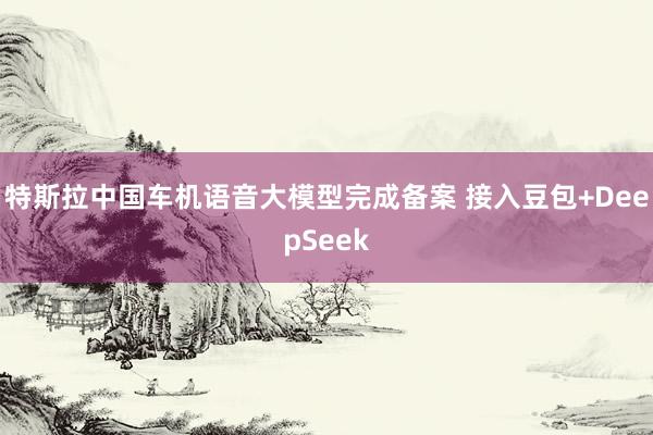 特斯拉中国车机语音大模型完成备案 接入豆包+DeepSeek