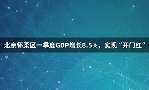 北京怀柔区一季度GDP增长8.5%，实现“开门红”