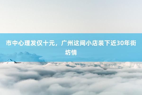 市中心理发仅十元，广州这间小店装下近30年街坊情