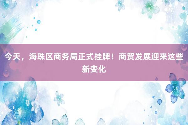 今天，海珠区商务局正式挂牌！商贸发展迎来这些新变化