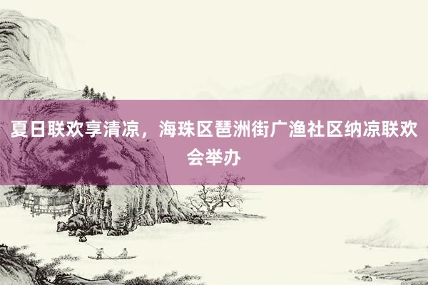 夏日联欢享清凉，海珠区琶洲街广渔社区纳凉联欢会举办