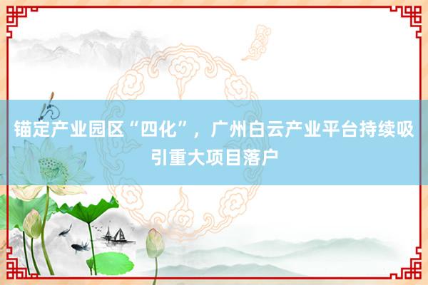 锚定产业园区“四化”，广州白云产业平台持续吸引重大项目落户