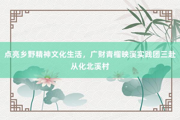 点亮乡野精神文化生活，广财青榴映溪实践团三赴从化北溪村