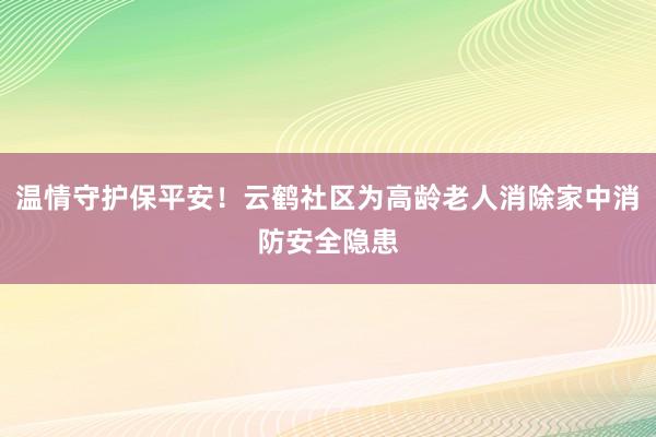 温情守护保平安！云鹤社区为高龄老人消除家中消防安全隐患