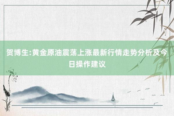 贺博生:黄金原油震荡上涨最新行情走势分析及今日操作建议