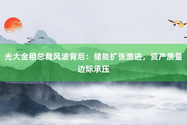 光大金租总裁风波背后：储能扩张激进，资产质量边际承压