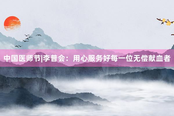 中国医师节|李普会：用心服务好每一位无偿献血者