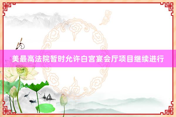 美最高法院暂时允许白宫宴会厅项目继续进行