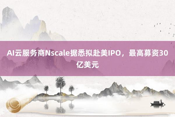 AI云服务商Nscale据悉拟赴美IPO，最高募资30亿美元