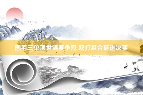 国羽三单项世锦赛争冠 双打组合挺进决赛
