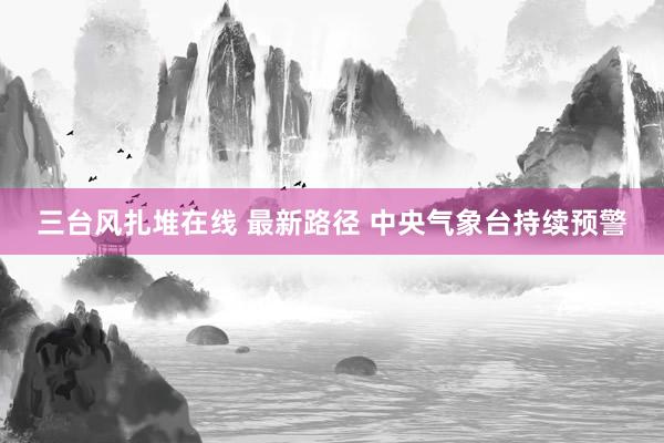 三台风扎堆在线 最新路径 中央气象台持续预警