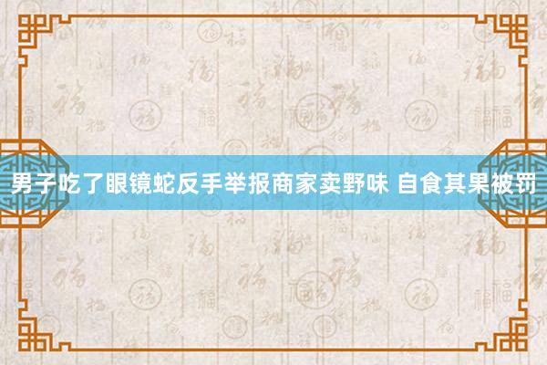 男子吃了眼镜蛇反手举报商家卖野味 自食其果被罚