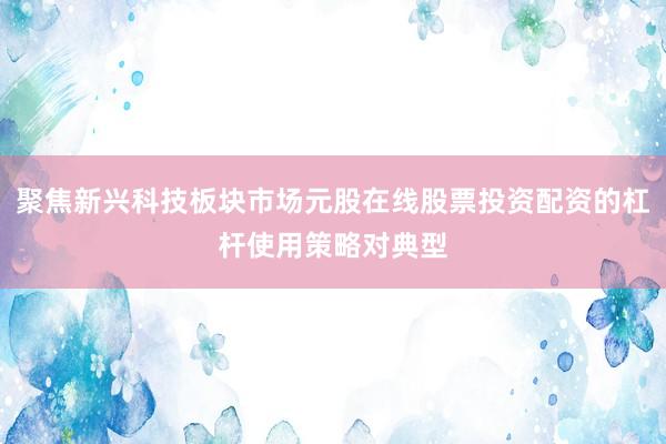 聚焦新兴科技板块市场元股在线股票投资配资的杠杆使用策略对典型
