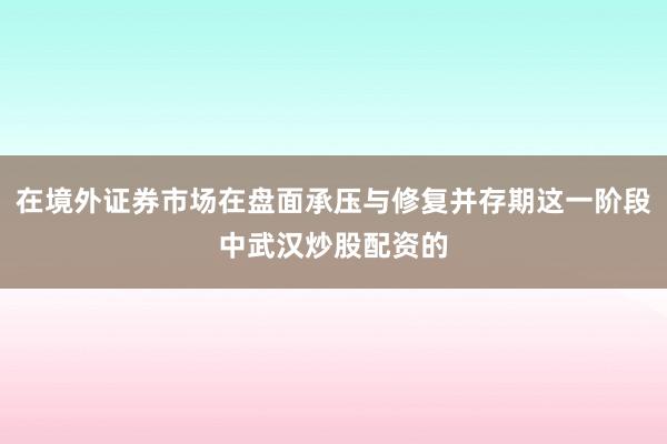 在境外证券市场在盘面承压与修复并存期这一阶段中武汉炒股配资的