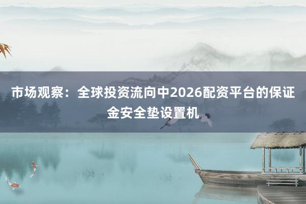 市场观察：全球投资流向中2026配资平台的保证金安全垫设置机