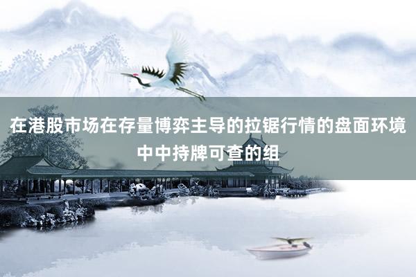 在港股市场在存量博弈主导的拉锯行情的盘面环境中中持牌可查的组