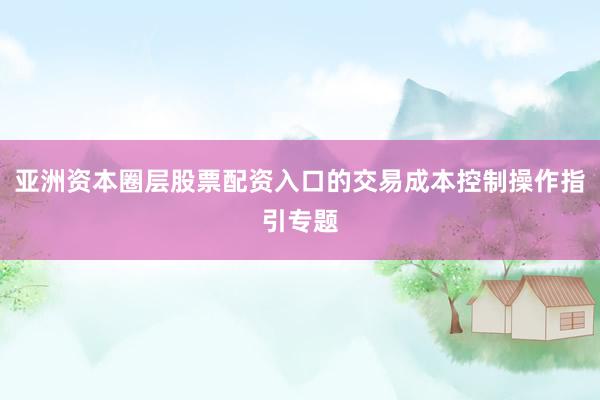 亚洲资本圈层股票配资入口的交易成本控制操作指引专题