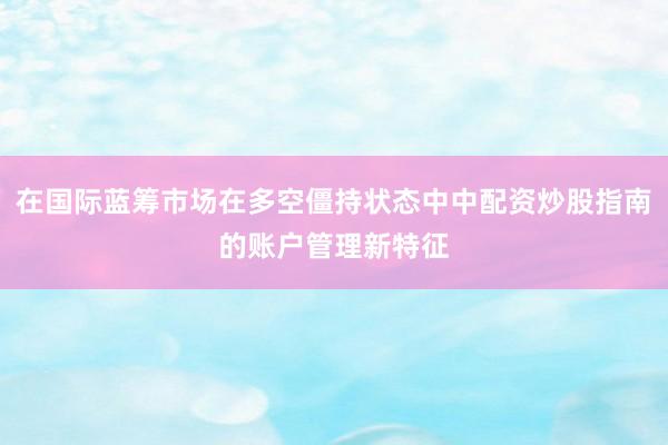 在国际蓝筹市场在多空僵持状态中中配资炒股指南的账户管理新特征