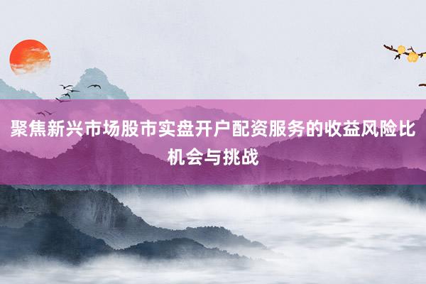 聚焦新兴市场股市实盘开户配资服务的收益风险比机会与挑战