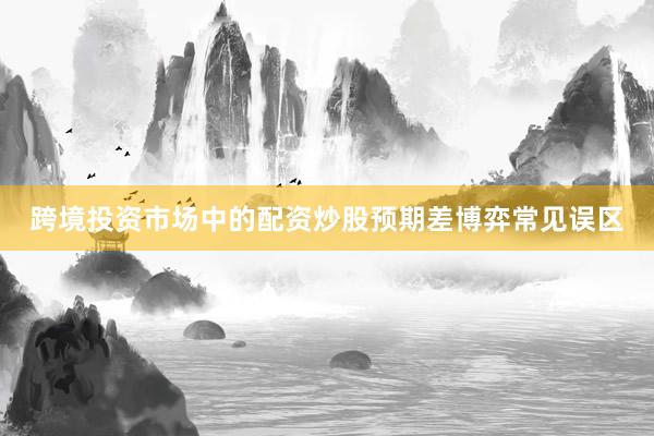 跨境投资市场中的配资炒股预期差博弈常见误区