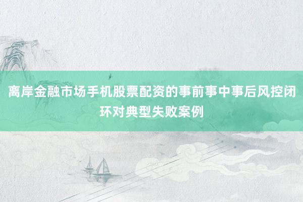 离岸金融市场手机股票配资的事前事中事后风控闭环对典型失败案例