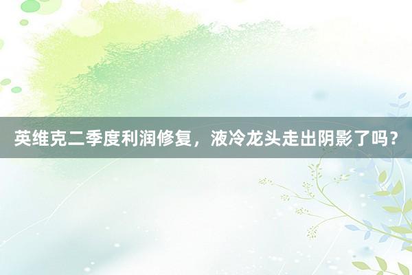 英维克二季度利润修复，液冷龙头走出阴影了吗？