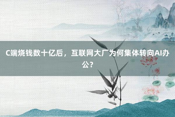 C端烧钱数十亿后，互联网大厂为何集体转向AI办公？