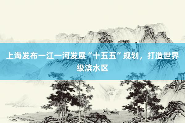 上海发布一江一河发展“十五五”规划，打造世界级滨水区