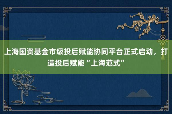 上海国资基金市级投后赋能协同平台正式启动，打造投后赋能“上海范式”