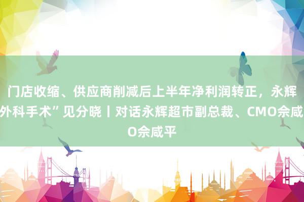 门店收缩、供应商削减后上半年净利润转正，永辉“外科手术”见分晓丨对话永辉超市副总裁、CMO佘咸平